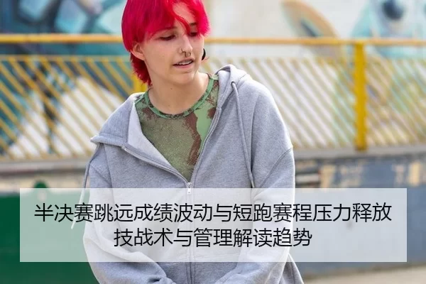 半决赛跳远成绩波动与短跑赛程压力释放技战术与管理解读趋势